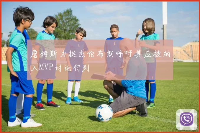 詹姆斯力挺杰伦布朗呼吁其应被纳入MVP讨论行列