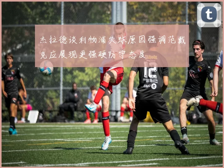 杰拉德谈利物浦失球原因强调范戴克应展现更强硬防守态度
