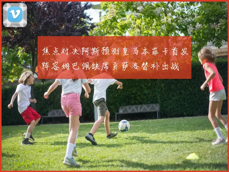 焦点对决阿斯预测皇马本菲卡首发阵容姆巴佩缺席贡萨洛替补出战