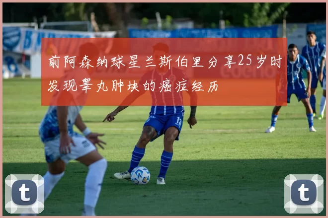 前阿森纳球星兰斯伯里分享25岁时发现睾丸肿块的癌症经历