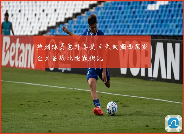 热刺球员意外享受五天假期西蒙斯全力备战北伦敦德比