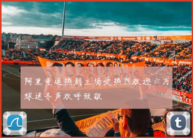 阿里重返热刺主场受热烈欢迎六万球迷齐声欢呼致敬
