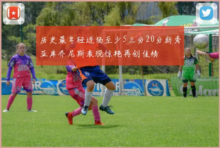 历史最年轻连场至少5三分20分新秀亚库乔尼斯表现惊艳再创佳绩