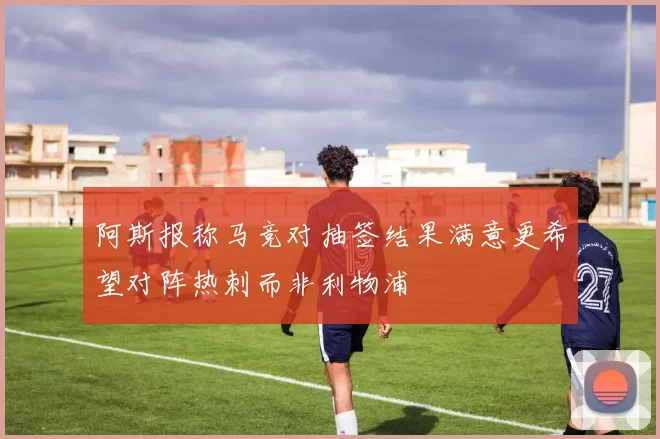 阿斯报称马竞对抽签结果满意更希望对阵热刺而非利物浦