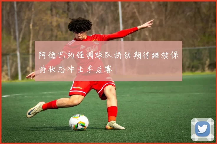阿德巴约强调球队拼劲期待继续保持状态冲击季后赛