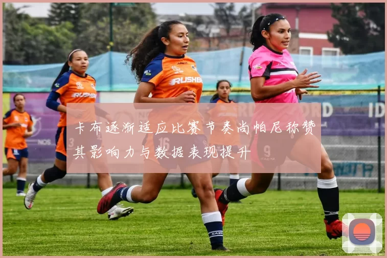 卡布逐渐适应比赛节奏尚帕尼称赞其影响力与数据表现提升
