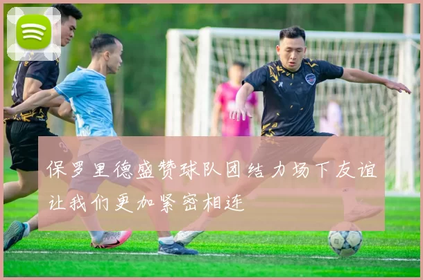 保罗里德盛赞球队团结力场下友谊让我们更加紧密相连