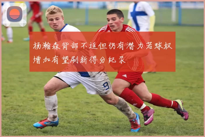 杨瀚森背部不适但仍有潜力若球权增加有望刷新得分纪录